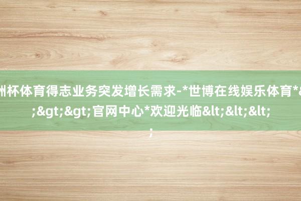欧洲杯体育得志业务突发增长需求-*世博在线娱乐体育*>>>官网中心*欢迎光临<<<