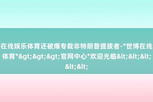 世博在线娱乐体育还被爆专裁非特朗普提拔者-*世博在线娱乐体育*>>>官网中心*欢迎光临<<<