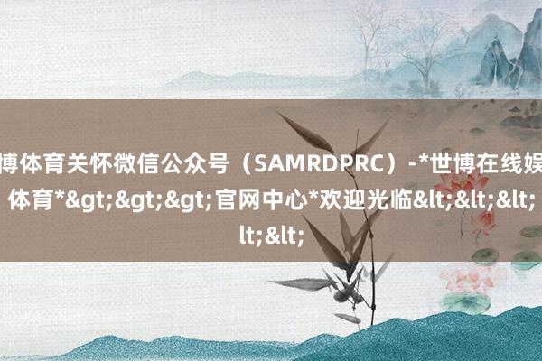 世博体育关怀微信公众号（SAMRDPRC）-*世博在线娱乐体育*>>>官网中心*欢迎光临<<<