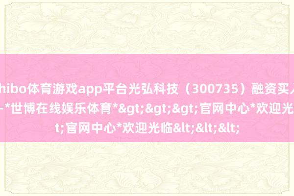 shibo体育游戏app平台光弘科技(300735)融资买入1910.68万元-*世博在线娱乐体育*>>>官网中心*欢迎光临<<<