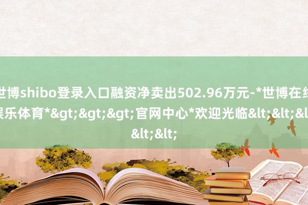 世博shibo登录入口融资净卖出502.96万元-*世博在线娱乐体育*>>>官网中心*欢迎光临<<<