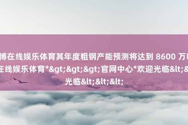 世博在线娱乐体育其年度粗钢产能预测将达到 8600 万吨-*世博在线娱乐体育*>>>官网中心*欢迎光临<<<