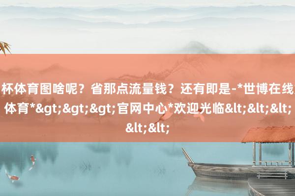 欧洲杯体育图啥呢?省那点流量钱?还有即是-*世博在线娱乐体育*>>>官网中心*欢迎光临<<<