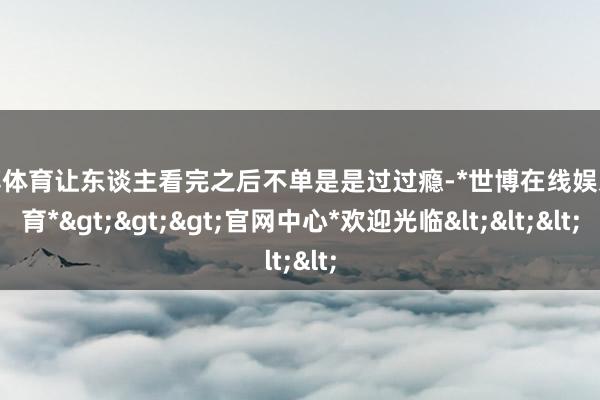 世博体育让东谈主看完之后不单是是过过瘾-*世博在线娱乐体育*>>>官网中心*欢迎光临<<<