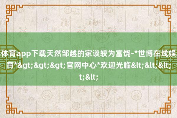 世博体育app下载天然邹越的家谈较为富饶-*世博在线娱乐体育*>>>官网中心*欢迎光临<<<
