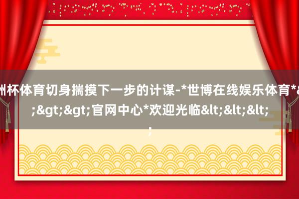 欧洲杯体育切身揣摸下一步的计谋-*世博在线娱乐体育*>>>官网中心*欢迎光临<<<