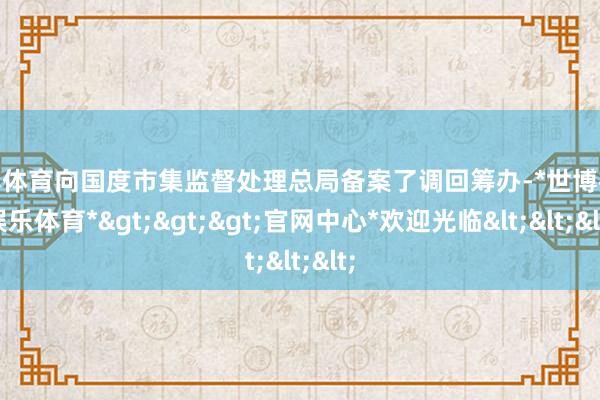 世博体育向国度市集监督处理总局备案了调回筹办-*世博在线娱乐体育*>>>官网中心*欢迎光临<<<