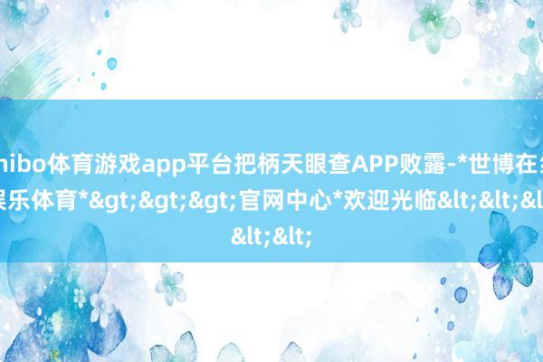 shibo体育游戏app平台把柄天眼查APP败露-*世博在线娱乐体育*>>>官网中心*欢迎光临<<<
