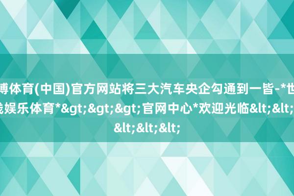 世博体育(中国)官方网站将三大汽车央企勾通到一皆-*世博在线娱乐体育*>>>官网中心*欢迎光临<<<