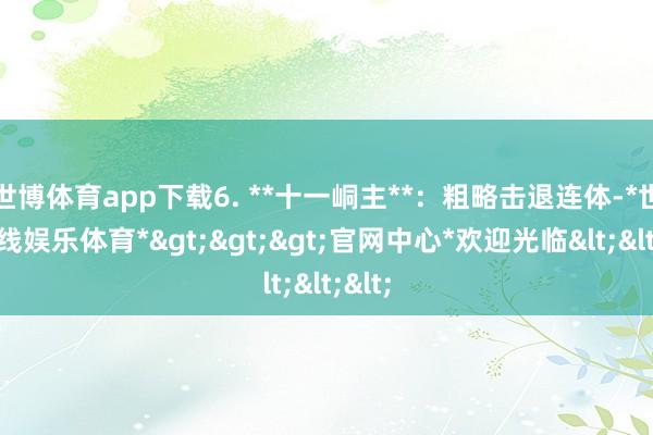 世博体育app下载6. **十一峒主**:粗略击退连体-*世博在线娱乐体育*>>>官网中心*欢迎光临<<<