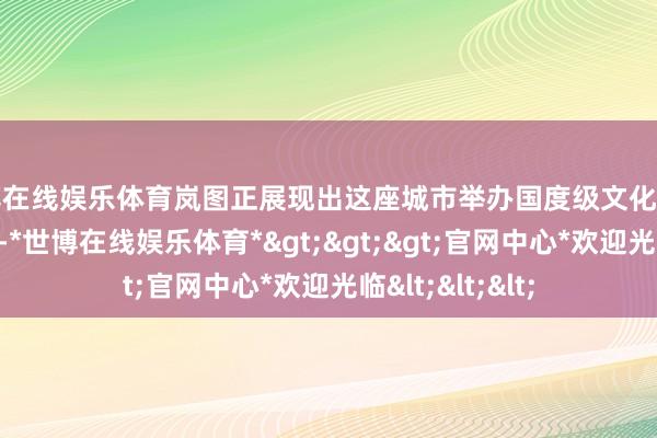 世博在线娱乐体育岚图正展现出这座城市举办国度级文化盛事的实力与诚心-*世博在线娱乐体育*>>>官网中心*欢迎光临<<<