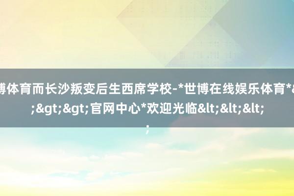 世博体育而长沙叛变后生西席学校-*世博在线娱乐体育*>>>官网中心*欢迎光临<<<