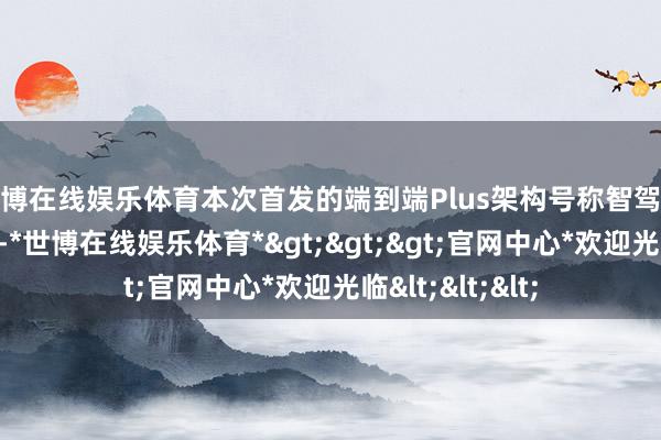 世博在线娱乐体育本次首发的端到端Plus架构号称智驾范围的一大糟塌-*世博在线娱乐体育*>>>官网中心*欢迎光临<<<
