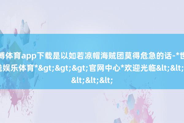世博体育app下载是以如若凉帽海贼团莫得危急的话-*世博在线娱乐体育*>>>官网中心*欢迎光临<<<