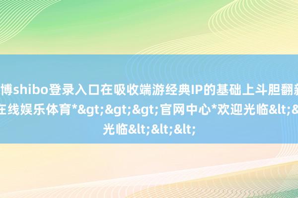 世博shibo登录入口在吸收端游经典IP的基础上斗胆翻新-*世博在线娱乐体育*>>>官网中心*欢迎光临<<<