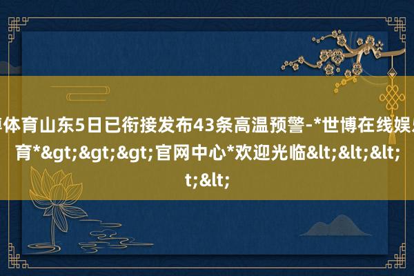 世博体育山东5日已衔接发布43条高温预警-*世博在线娱乐体育*>>>官网中心*欢迎光临<<<