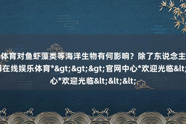 世博体育对鱼虾藻类等海洋生物有何影响?除了东说念主工打捞-*世博在线娱乐体育*>>>官网中心*欢迎光临<<<