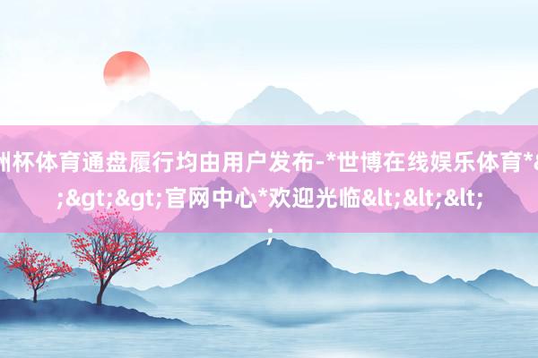 欧洲杯体育通盘履行均由用户发布-*世博在线娱乐体育*>>>官网中心*欢迎光临<<<