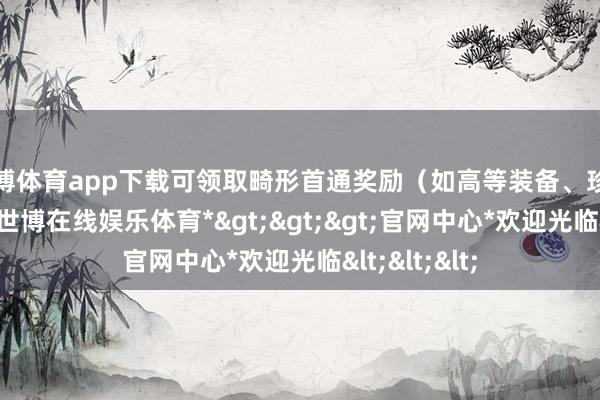 世博体育app下载可领取畸形首通奖励（如高等装备、珍稀对持等）-*世博在线娱乐体育*>>>官网中心*欢迎光临<<<