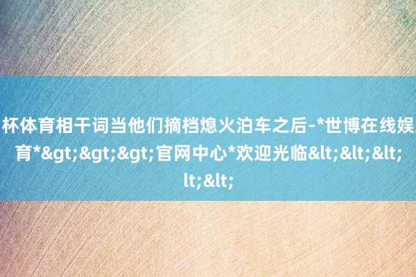 欧洲杯体育相干词当他们摘档熄火泊车之后-*世博在线娱乐体育*>>>官网中心*欢迎光临<<<