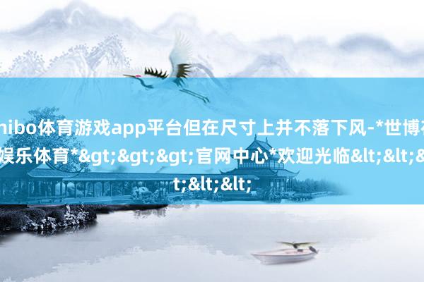 shibo体育游戏app平台但在尺寸上并不落下风-*世博在线娱乐体育*>>>官网中心*欢迎光临<<<