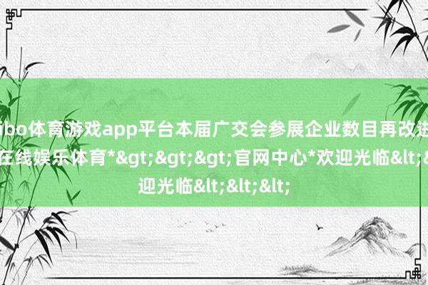 shibo体育游戏app平台本届广交会参展企业数目再改进高-*世博在线娱乐体育*>>>官网中心*欢迎光临<<<