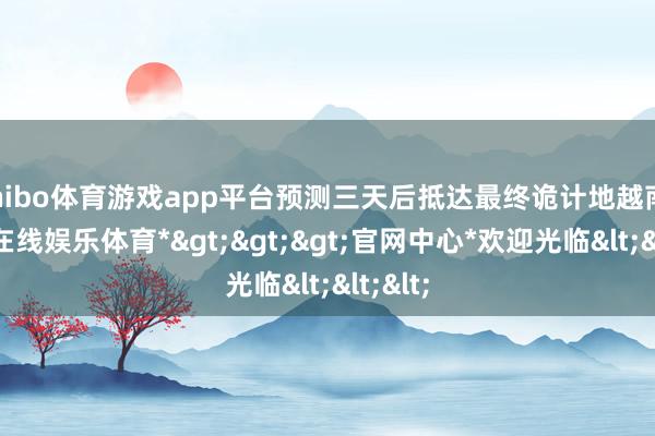 shibo体育游戏app平台预测三天后抵达最终诡计地越南-*世博在线娱乐体育*>>>官网中心*欢迎光临<<<