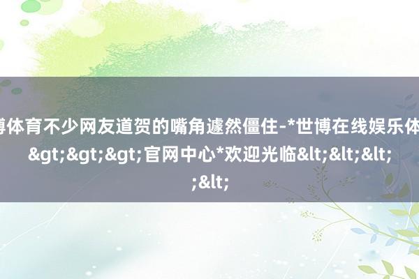 世博体育不少网友道贺的嘴角遽然僵住-*世博在线娱乐体育*>>>官网中心*欢迎光临<<<