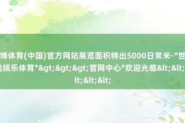 世博体育(中国)官方网站展览面积特出5000日常米-*世博在线娱乐体育*>>>官网中心*欢迎光临<<<