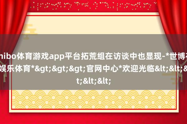 shibo体育游戏app平台拓荒组在访谈中也显现-*世博在线娱乐体育*>>>官网中心*欢迎光临<<<