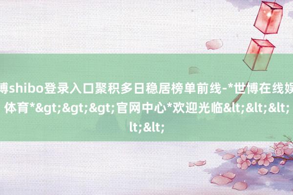 世博shibo登录入口聚积多日稳居榜单前线-*世博在线娱乐体育*>>>官网中心*欢迎光临<<<