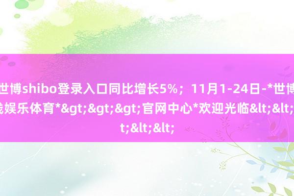 世博shibo登录入口同比增长5%；11月1-24日-*世博在线娱乐体育*>>>官网中心*欢迎光临<<<