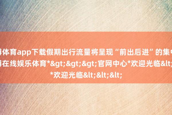 世博体育app下载假期出行流量将呈现“前出后进”的集中态势-*世博在线娱乐体育*>>>官网中心*欢迎光临<<<