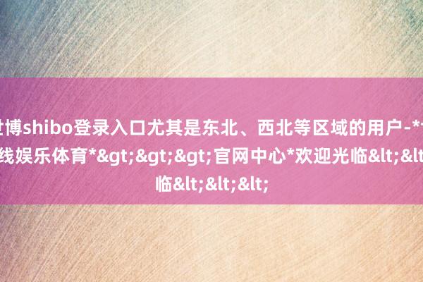 世博shibo登录入口尤其是东北、西北等区域的用户-*世博在线娱乐体育*>>>官网中心*欢迎光临<<<