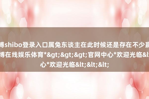 世博shibo登录入口属兔东谈主在此时候还是存在不少赢利契机-*世博在线娱乐体育*>>>官网中心*欢迎光临<<<