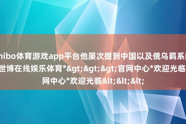 shibo体育游戏app平台他屡次提到中国以及俄乌羁系的息兵问题-*世博在线娱乐体育*>>>官网中心*欢迎光临<<<