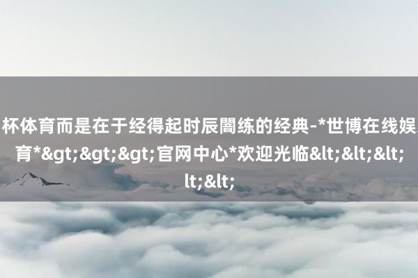 欧洲杯体育而是在于经得起时辰闇练的经典-*世博在线娱乐体育*>>>官网中心*欢迎光临<<<