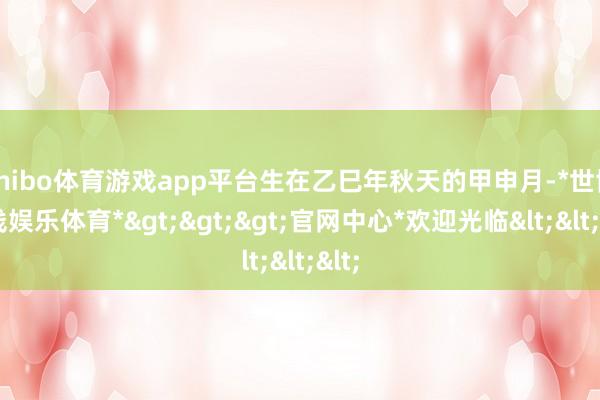 shibo体育游戏app平台生在乙巳年秋天的甲申月-*世博在线娱乐体育*>>>官网中心*欢迎光临<<<