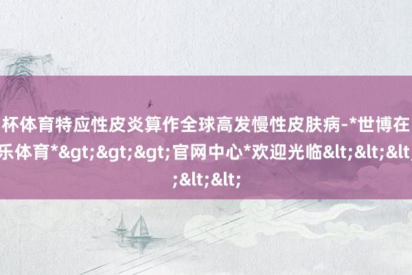 欧洲杯体育特应性皮炎算作全球高发慢性皮肤病-*世博在线娱乐体育*>>>官网中心*欢迎光临<<<