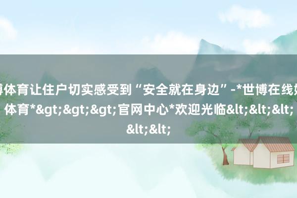 世博体育让住户切实感受到“安全就在身边”-*世博在线娱乐体育*>>>官网中心*欢迎光临<<<