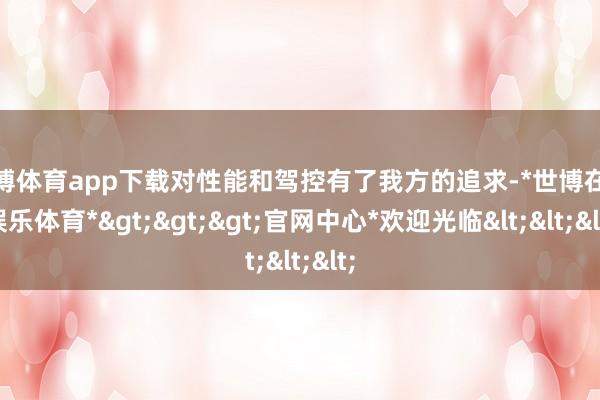 世博体育app下载对性能和驾控有了我方的追求-*世博在线娱乐体育*>>>官网中心*欢迎光临<<<