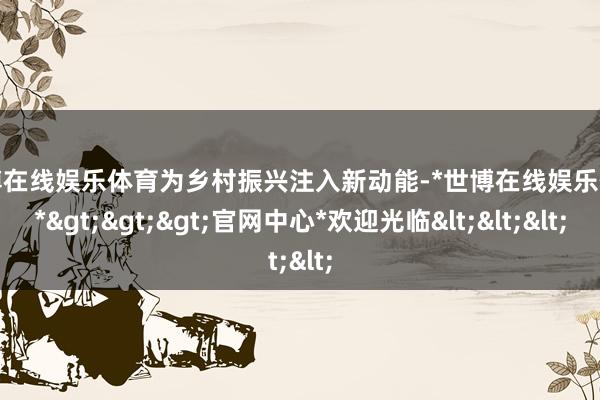 世博在线娱乐体育为乡村振兴注入新动能-*世博在线娱乐体育*>>>官网中心*欢迎光临<<<