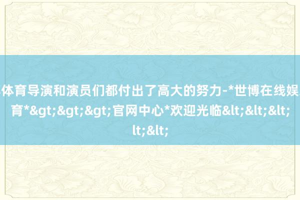世博体育导演和演员们都付出了高大的努力-*世博在线娱乐体育*>>>官网中心*欢迎光临<<<