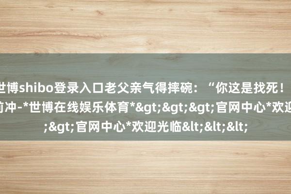 世博shibo登录入口老父亲气得摔碗：“你这是找死！”可他认准路就往前冲-*世博在线娱乐体育*>>>官网中心*欢迎光临<<<