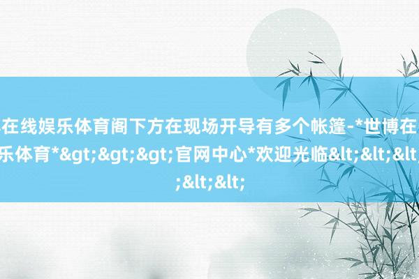 世博在线娱乐体育阁下方在现场开导有多个帐篷-*世博在线娱乐体育*>>>官网中心*欢迎光临<<<