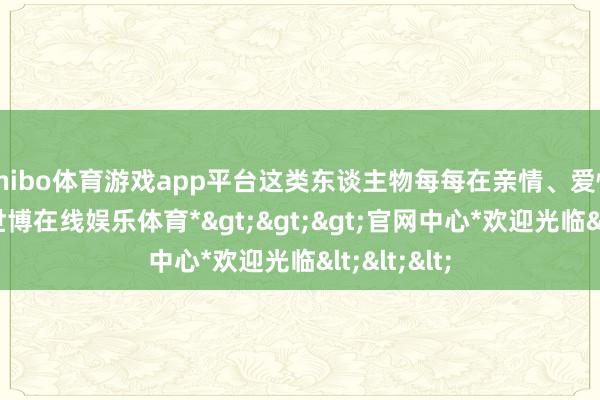shibo体育游戏app平台这类东谈主物每每在亲情、爱情间挣扎-*世博在线娱乐体育*>>>官网中心*欢迎光临<<<