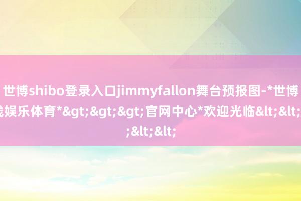 世博shibo登录入口jimmyfallon舞台预报图-*世博在线娱乐体育*>>>官网中心*欢迎光临<<<