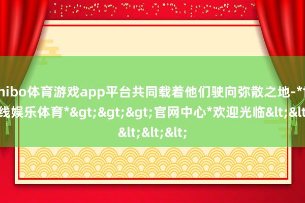 shibo体育游戏app平台共同载着他们驶向弥散之地-*世博在线娱乐体育*>>>官网中心*欢迎光临<<<
