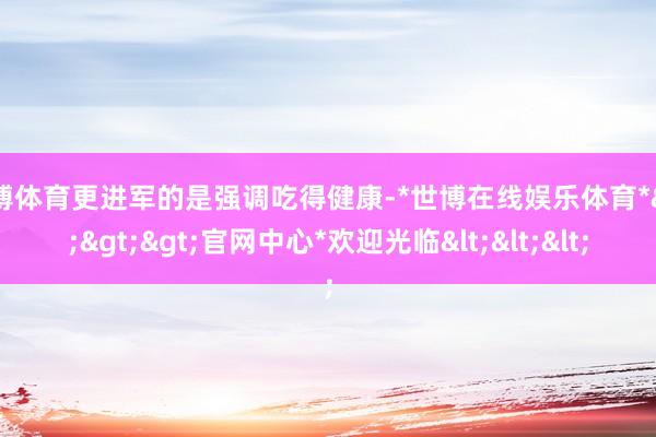 世博体育更进军的是强调吃得健康-*世博在线娱乐体育*>>>官网中心*欢迎光临<<<