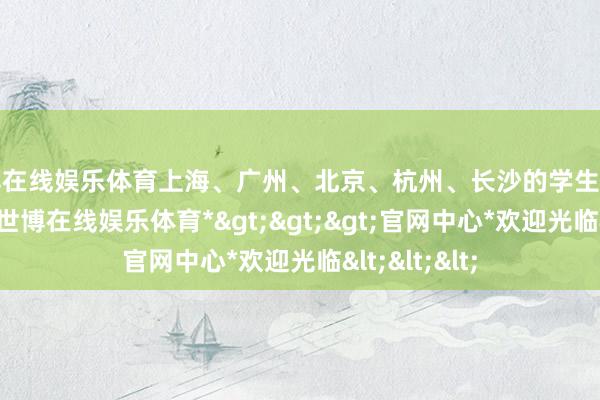 世博在线娱乐体育上海、广州、北京、杭州、长沙的学生出游护理更高-*世博在线娱乐体育*>>>官网中心*欢迎光临<<<